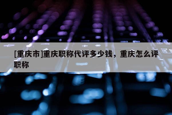 [重慶市]重慶職稱代評(píng)多少錢(qián)，重慶怎么評(píng)職稱