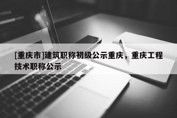 [重慶市]建筑職稱初級公示重慶，重慶工程技術職稱公示
