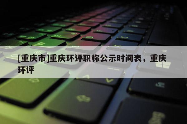 [重慶市]重慶環(huán)評職稱公示時間表，重慶 環(huán)評