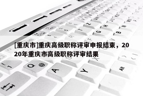 [重慶市]重慶高級(jí)職稱評(píng)審申報(bào)結(jié)束，2020年重慶市高級(jí)職稱評(píng)審結(jié)果