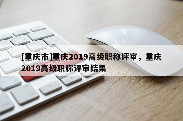 [重慶市]重慶2019高級(jí)職稱評(píng)審，重慶2019高級(jí)職稱評(píng)審結(jié)果
