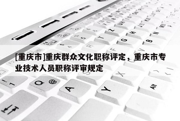 [重慶市]重慶群眾文化職稱評(píng)定，重慶市專業(yè)技術(shù)人員職稱評(píng)審規(guī)定