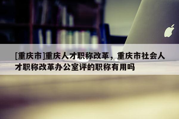 [重慶市]重慶人才職稱改革，重慶市社會(huì)人才職稱改革辦公室評(píng)的職稱有用嗎