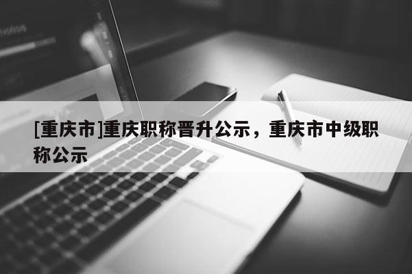 [重慶市]重慶職稱晉升公示，重慶市中級(jí)職稱公示