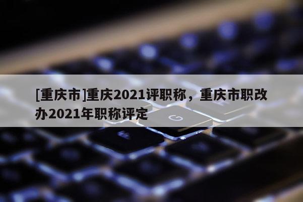[重慶市]重慶2021評職稱，重慶市職改辦2021年職稱評定