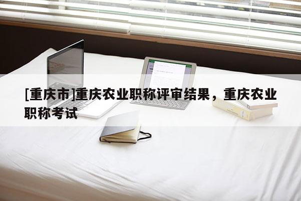 [重慶市]重慶農(nóng)業(yè)職稱評(píng)審結(jié)果，重慶農(nóng)業(yè)職稱考試