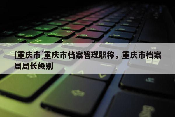 [重慶市]重慶市檔案管理職稱，重慶市檔案局局長級別
