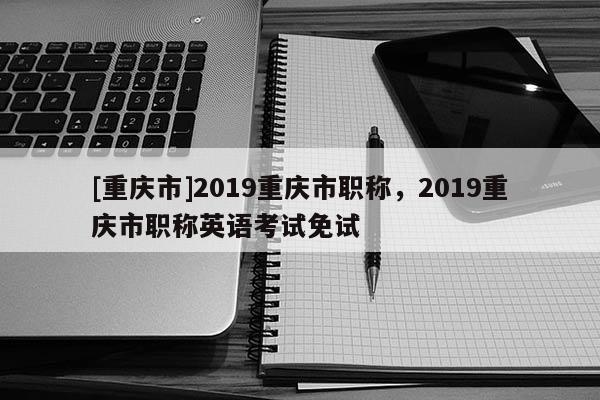 [重慶市]2019重慶市職稱，2019重慶市職稱英語(yǔ)考試免試