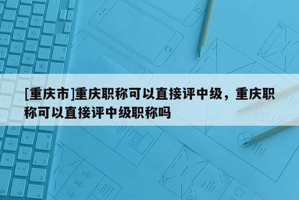 [重慶市]重慶職稱可以直接評中級，重慶職稱可以直接評中級職稱嗎