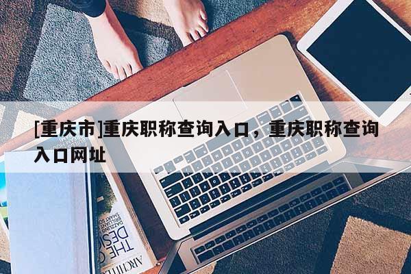 [重慶市]重慶職稱查詢?nèi)肟?，重慶職稱查詢?nèi)肟诰W(wǎng)址