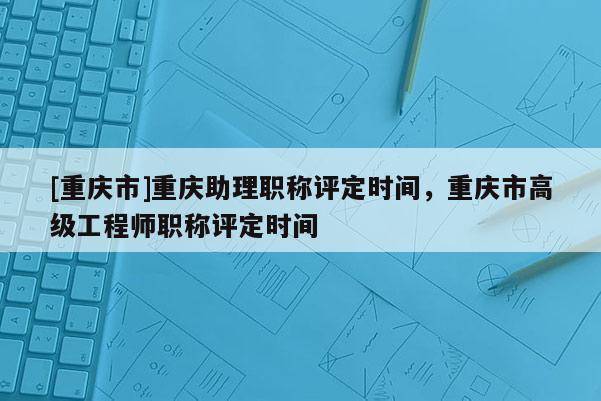 [重慶市]重慶助理職稱評(píng)定時(shí)間，重慶市高級(jí)工程師職稱評(píng)定時(shí)間