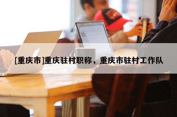 [重慶市]重慶駐村職稱，重慶市駐村工作隊