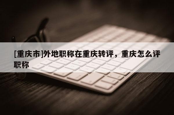 [重慶市]外地職稱在重慶轉(zhuǎn)評(píng)，重慶怎么評(píng)職稱