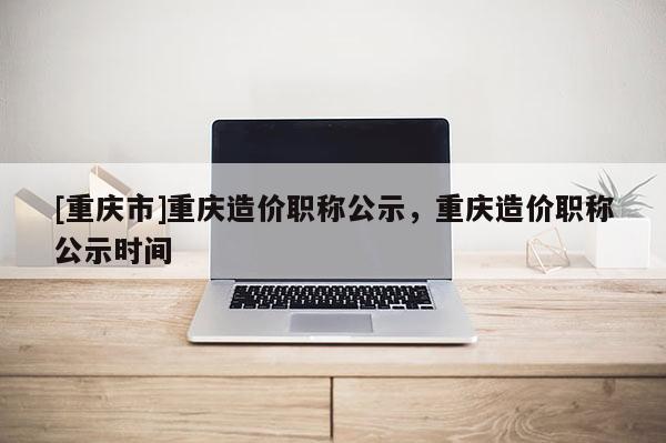 [重慶市]重慶造價職稱公示，重慶造價職稱公示時間