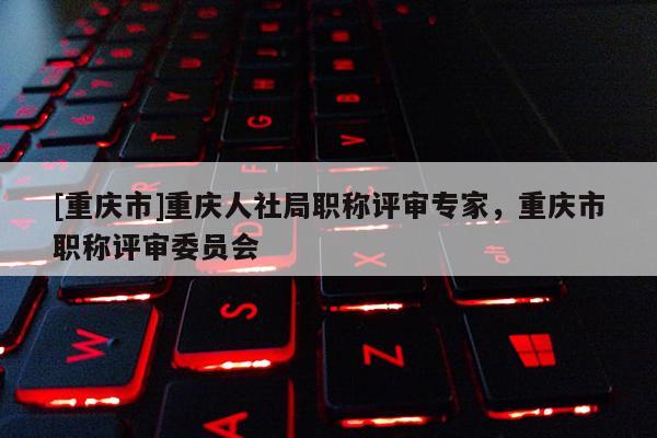 [重慶市]重慶人社局職稱評審專家，重慶市職稱評審委員會