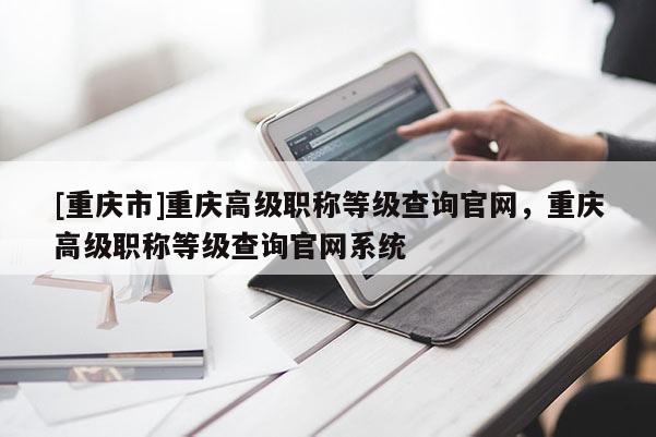 [重慶市]重慶高級(jí)職稱等級(jí)查詢官網(wǎng)，重慶高級(jí)職稱等級(jí)查詢官網(wǎng)系統(tǒng)