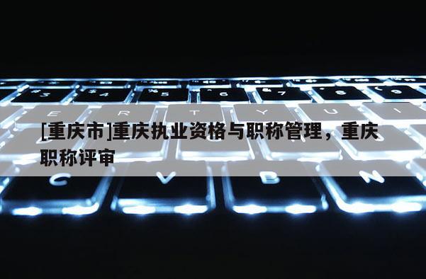 [重慶市]重慶執(zhí)業(yè)資格與職稱管理，重慶 職稱評審