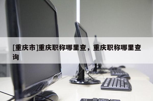 [重慶市]重慶職稱哪里查，重慶職稱哪里查詢