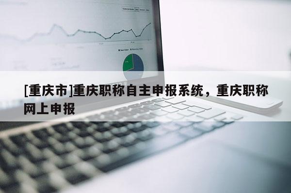 [重慶市]重慶職稱自主申報系統(tǒng)，重慶職稱網(wǎng)上申報