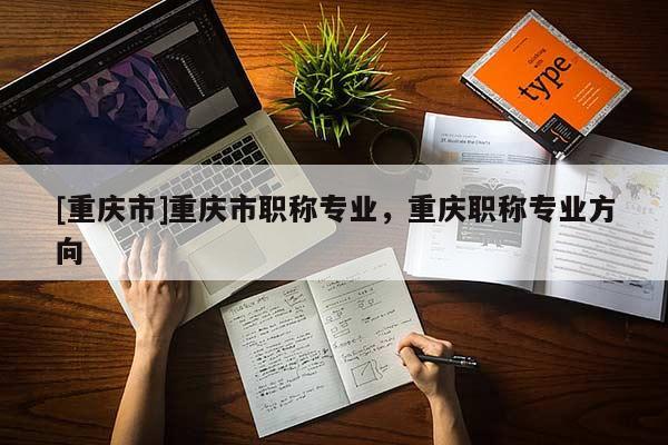 [重慶市]重慶市職稱專業(yè)，重慶職稱專業(yè)方向