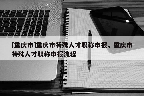 [重慶市]重慶市特殊人才職稱申報，重慶市特殊人才職稱申報流程
