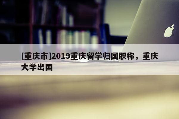 [重慶市]2019重慶留學(xué)歸國職稱，重慶大學(xué)出國