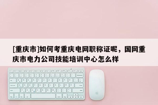 [重慶市]如何考重慶電網(wǎng)職稱證呢，國(guó)網(wǎng)重慶市電力公司技能培訓(xùn)中心怎么樣