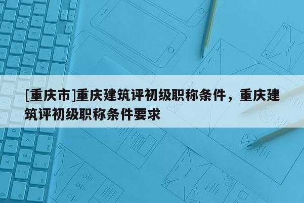 [重慶市]重慶建筑評初級職稱條件，重慶建筑評初級職稱條件要求