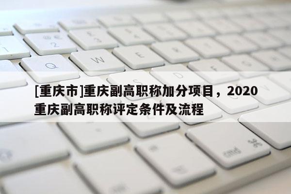 [重慶市]重慶副高職稱加分項目，2020重慶副高職稱評定條件及流程