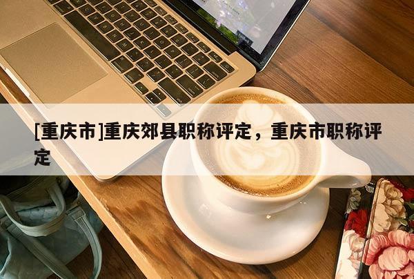 [重慶市]重慶郊縣職稱評定，重慶市職稱評定