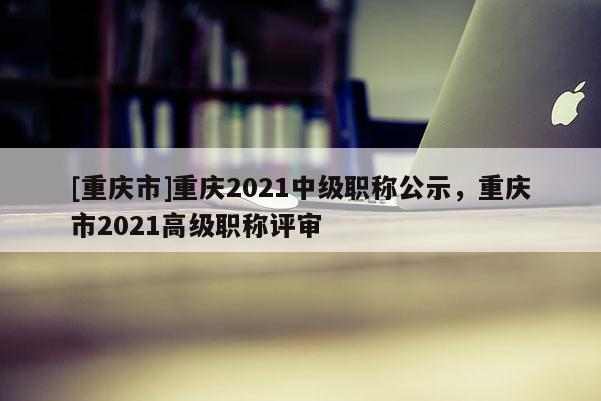 [重慶市]重慶2021中級職稱公示，重慶市2021高級職稱評審