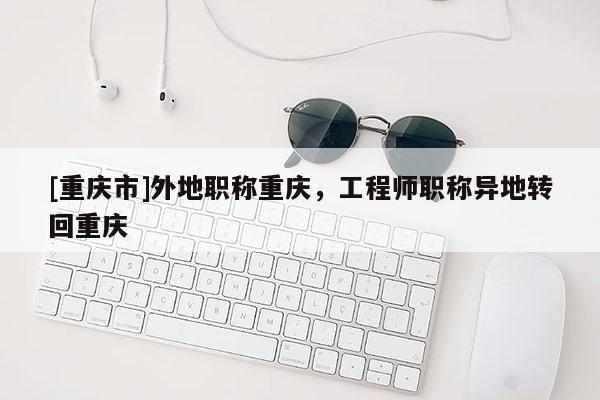 [重慶市]外地職稱重慶，工程師職稱異地轉回重慶