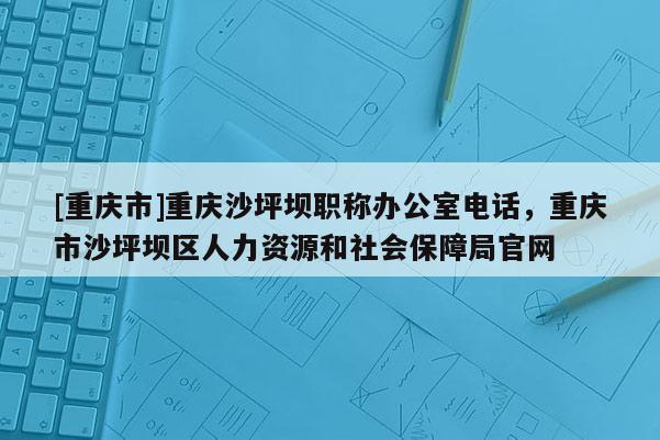 [重慶市]重慶沙坪壩職稱辦公室電話，重慶市沙坪壩區(qū)人力資源和社會(huì)保障局官網(wǎng)