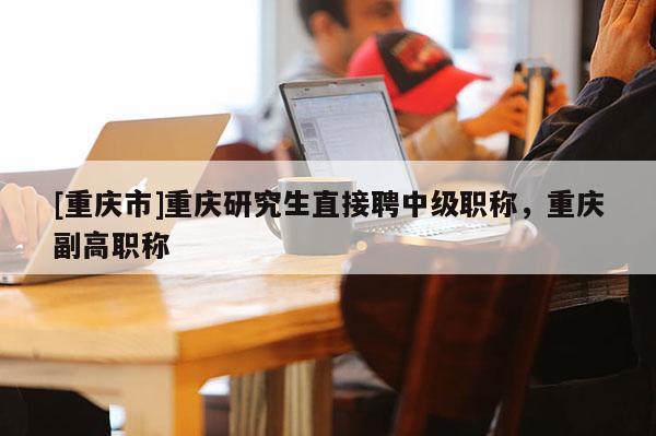 [重慶市]重慶研究生直接聘中級職稱，重慶副高職稱