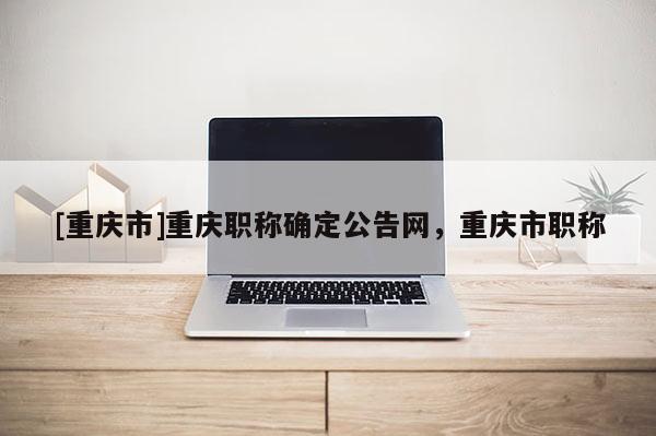 [重慶市]重慶職稱確定公告網(wǎng)，重慶市職稱