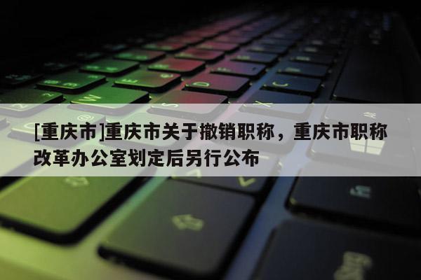 [重慶市]重慶市關(guān)于撤銷職稱，重慶市職稱改革辦公室劃定后另行公布