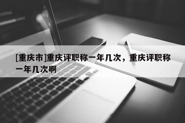 [重慶市]重慶評職稱一年幾次，重慶評職稱一年幾次啊