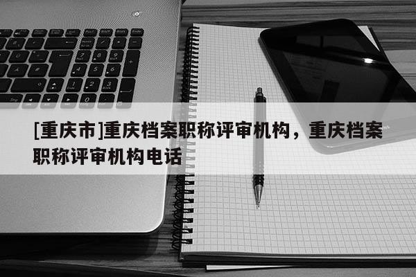 [重慶市]重慶檔案職稱評審機構(gòu)，重慶檔案職稱評審機構(gòu)電話