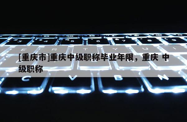[重慶市]重慶中級職稱畢業(yè)年限，重慶 中級職稱
