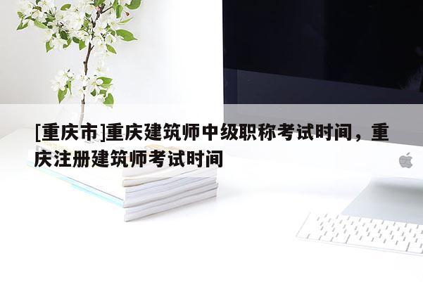 [重慶市]重慶建筑師中級(jí)職稱考試時(shí)間，重慶注冊(cè)建筑師考試時(shí)間