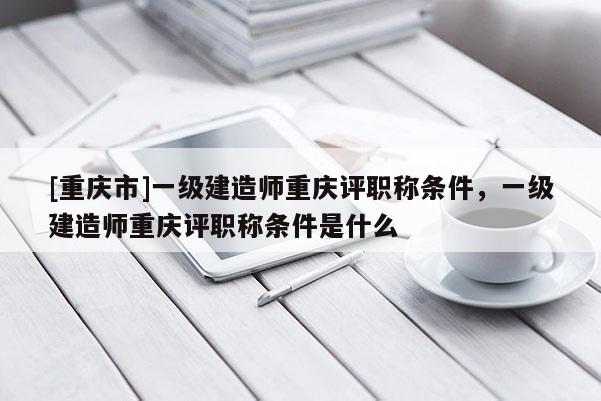 [重慶市]一級(jí)建造師重慶評(píng)職稱條件，一級(jí)建造師重慶評(píng)職稱條件是什么