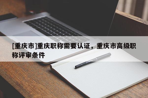 [重慶市]重慶職稱需要認(rèn)證，重慶市高級(jí)職稱評(píng)審條件