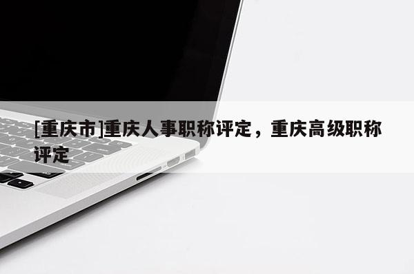 [重慶市]重慶人事職稱評定，重慶高級職稱評定