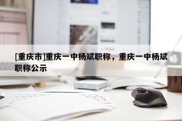 [重慶市]重慶一中楊斌職稱，重慶一中楊斌職稱公示