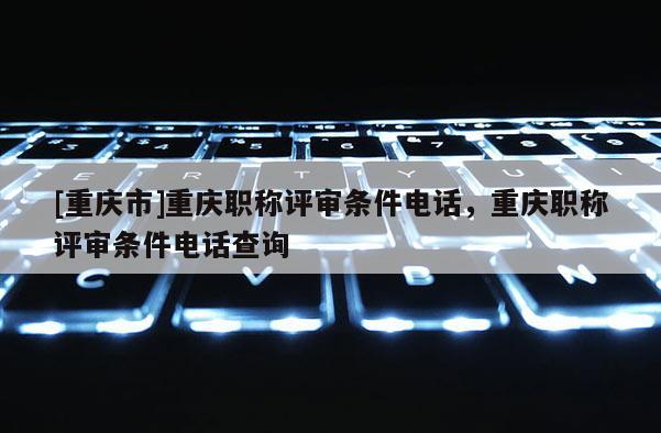 [重慶市]重慶職稱評審條件電話，重慶職稱評審條件電話查詢