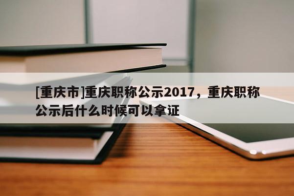 [重慶市]重慶職稱公示2017，重慶職稱公示后什么時候可以拿證