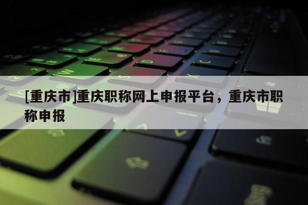 [重慶市]重慶職稱網(wǎng)上申報(bào)平臺(tái)，重慶市職稱申報(bào)