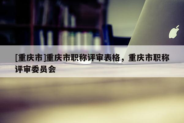 [重慶市]重慶市職稱評(píng)審表格，重慶市職稱評(píng)審委員會(huì)