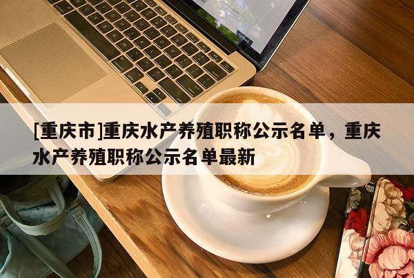 [重慶市]重慶水產(chǎn)養(yǎng)殖職稱公示名單，重慶水產(chǎn)養(yǎng)殖職稱公示名單最新