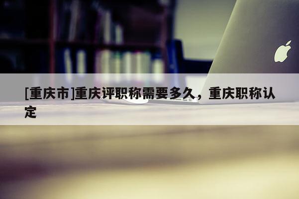 [重慶市]重慶評(píng)職稱需要多久，重慶職稱認(rèn)定
